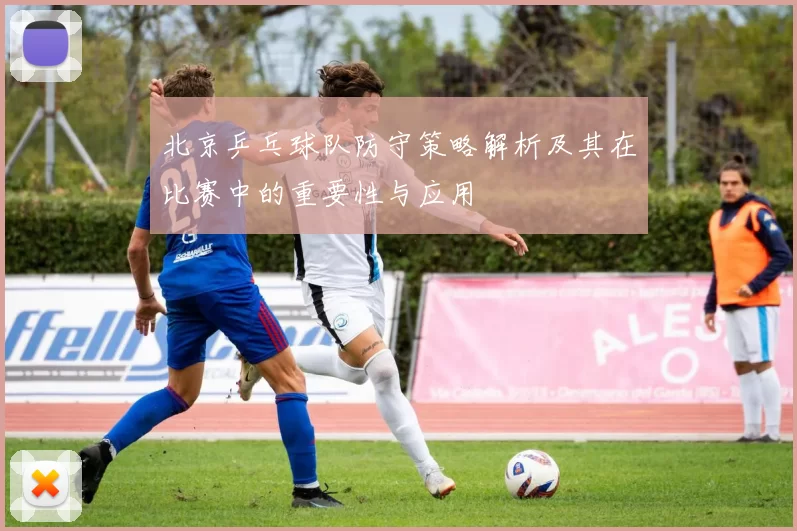 北京乒乓球队防守策略解析及其在比赛中的重要性与应用