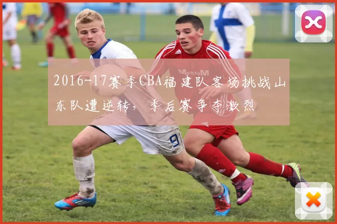 2016-17赛季CBA福建队客场挑战山东队遭逆转，季后赛争夺激烈
