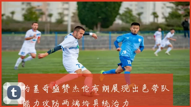 约基奇盛赞杰伦布朗展现出色带队能力攻防两端均具统治力