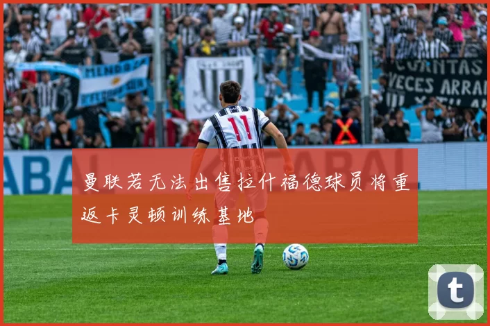 曼联若无法出售拉什福德球员将重返卡灵顿训练基地