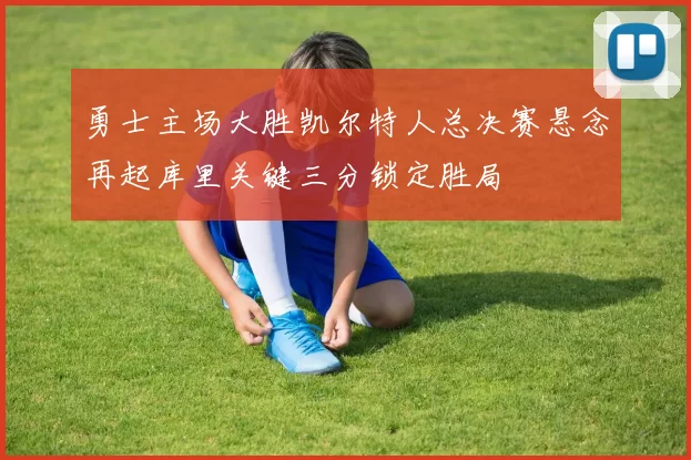 勇士主场大胜凯尔特人总决赛悬念再起库里关键三分锁定胜局