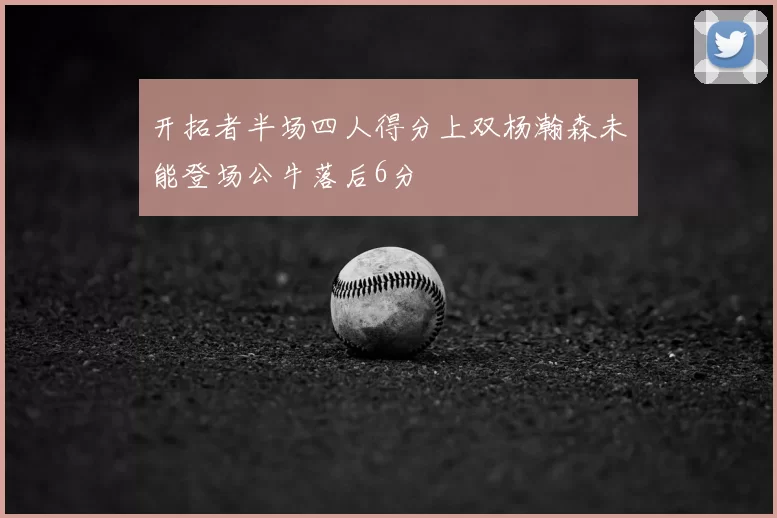 开拓者半场四人得分上双杨瀚森未能登场公牛落后6分