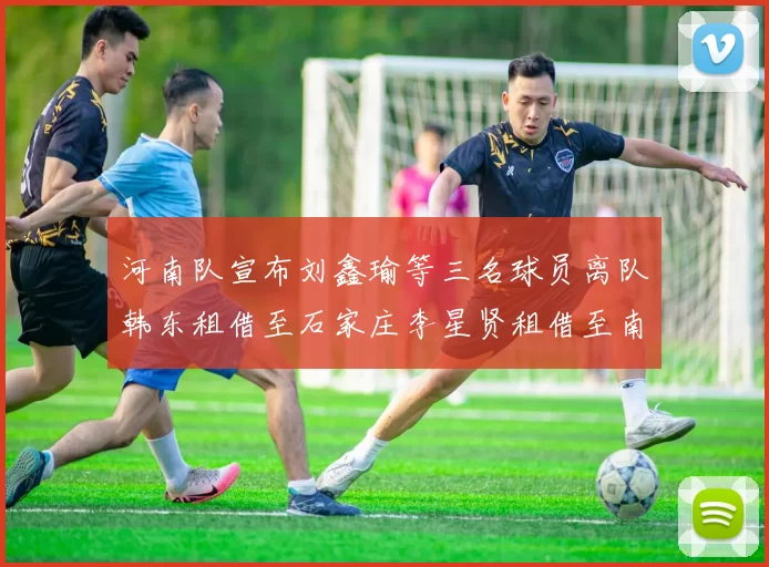河南队宣布刘鑫瑜等三名球员离队韩东租借至石家庄李星贤租借至南通