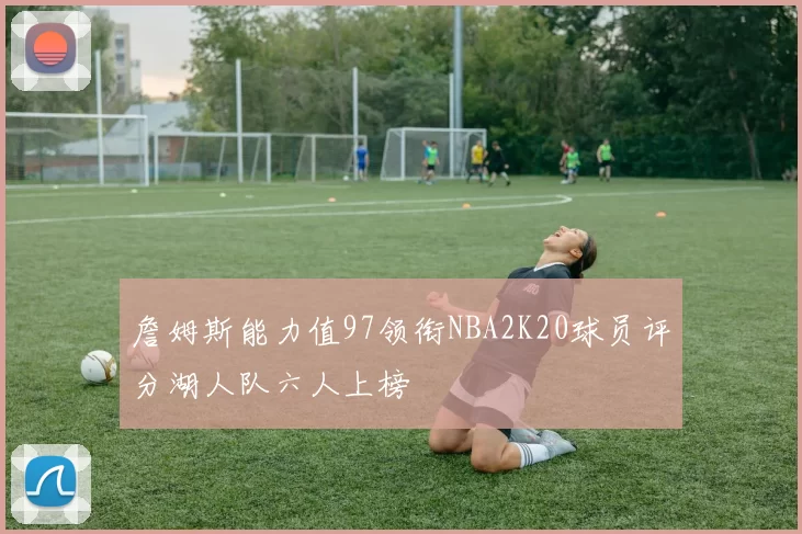 詹姆斯能力值97领衔NBA2K20球员评分湖人队六人上榜