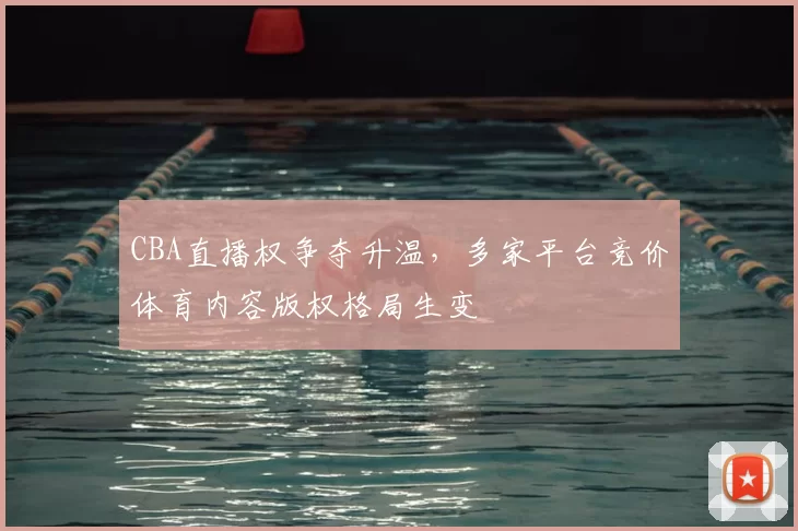 CBA直播权争夺升温，多家平台竞价体育内容版权格局生变