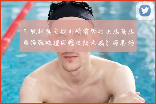 日联杯焦点战川崎前锋对决鹿岛鹿角强强碰撞前瞻攻防大战引爆赛场激情