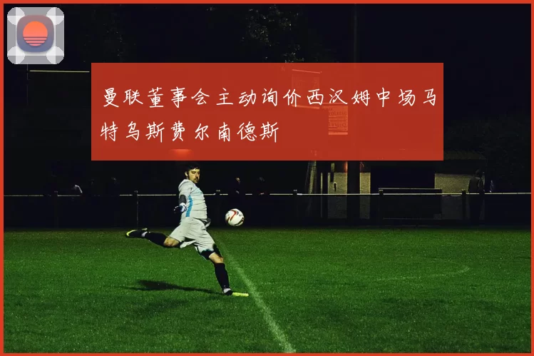 曼联董事会主动询价西汉姆中场马特乌斯费尔南德斯