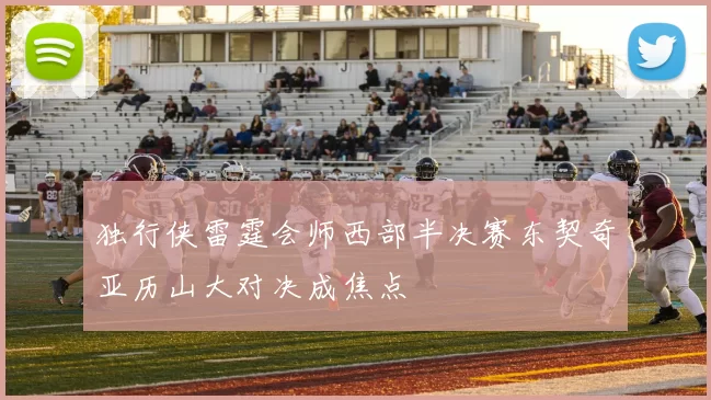 独行侠雷霆会师西部半决赛东契奇亚历山大对决成焦点