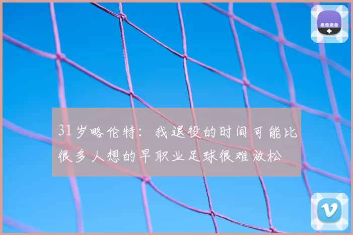 31岁略伦特：我退役的时间可能比很多人想的早职业足球很难放松