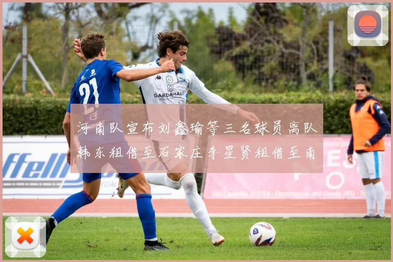 河南队宣布刘鑫瑜等三名球员离队韩东租借至石家庄李星贤租借至南通