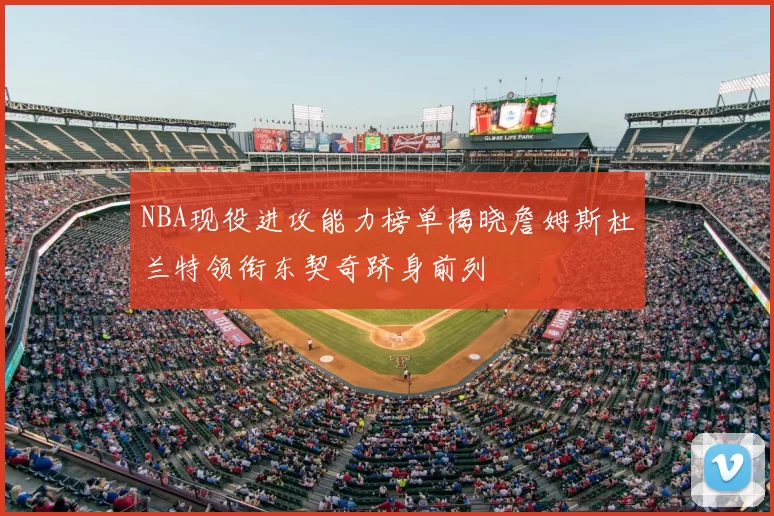 NBA现役进攻能力榜单揭晓詹姆斯杜兰特领衔东契奇跻身前列