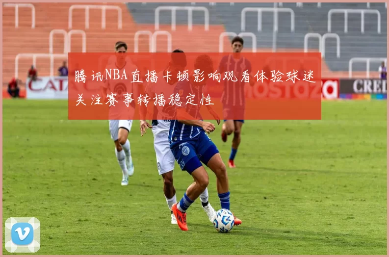 腾讯NBA直播卡顿影响观看体验球迷关注赛事转播稳定性