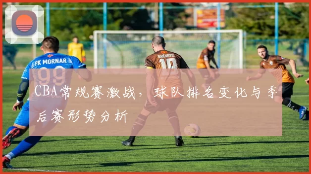 CBA常规赛激战，球队排名变化与季后赛形势分析