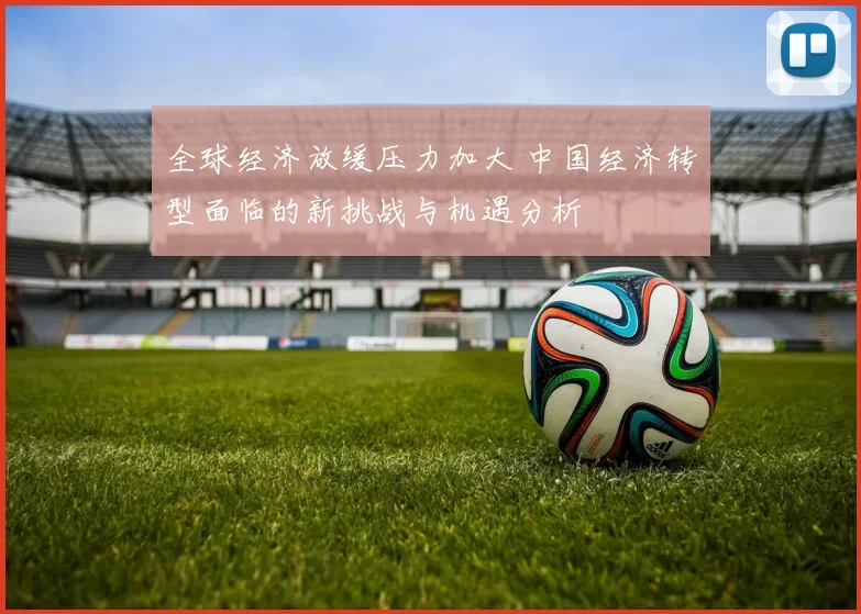 全球经济放缓压力加大 中国经济转型面临的新挑战与机遇分析