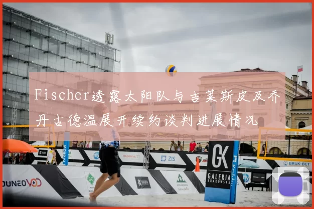 Fischer透露太阳队与吉莱斯皮及乔丹古德温展开续约谈判进展情况