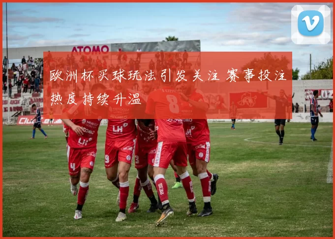 欧洲杯买球玩法引发关注 赛事投注热度持续升温
