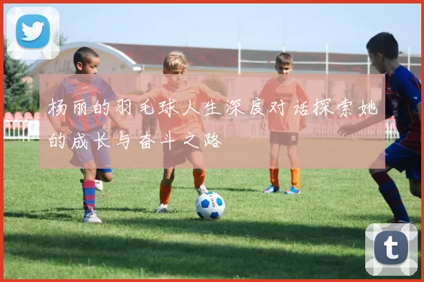 杨丽的羽毛球人生深度对话探索她的成长与奋斗之路