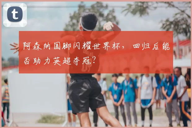 阿森纳国脚闪耀世界杯，回归后能否助力英超夺冠？