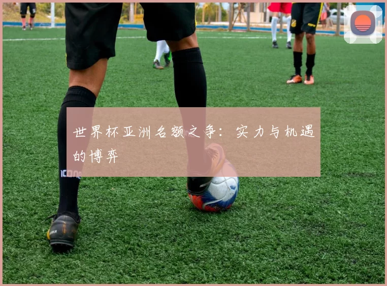 世界杯亚洲名额之争:实力与机遇的博弈