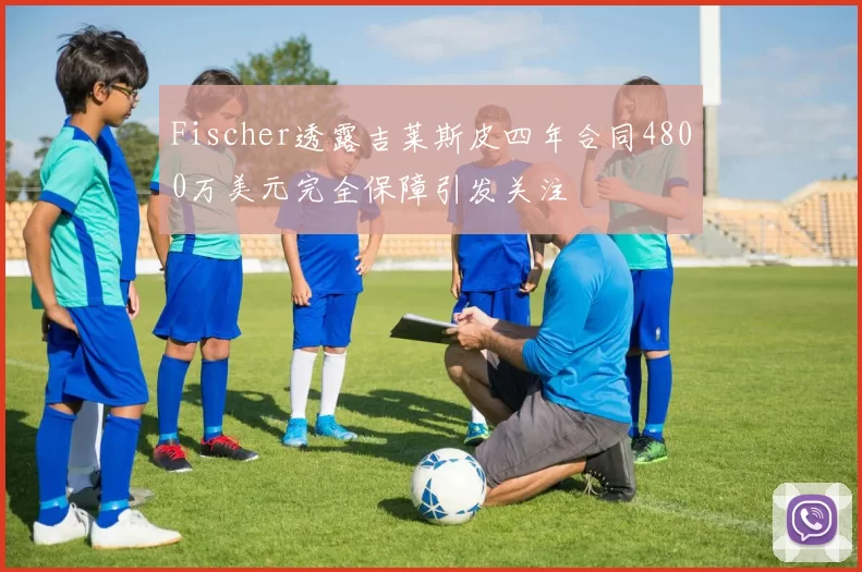 Fischer透露吉莱斯皮四年合同4800万美元完全保障引发关注