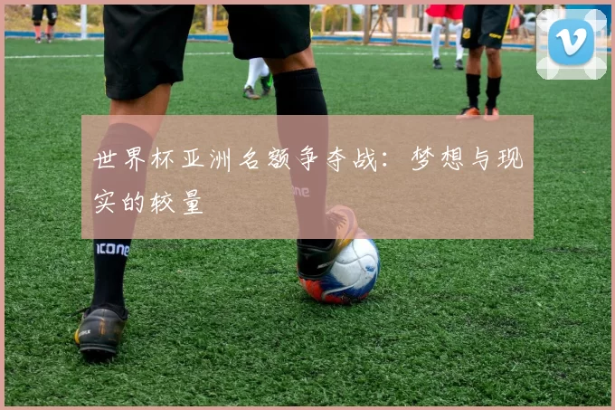 世界杯亚洲名额争夺战：梦想与现实的较量