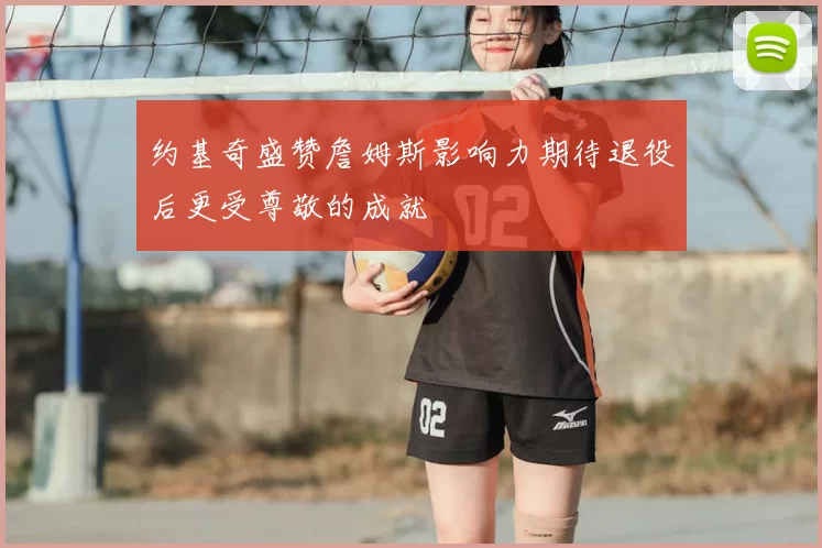 约基奇盛赞詹姆斯影响力期待退役后更受尊敬的成就