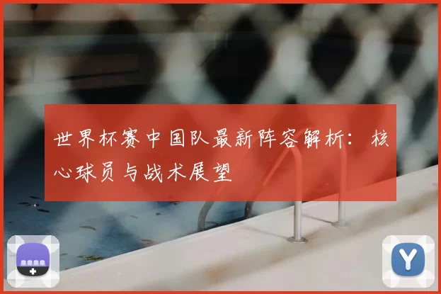 世界杯赛中国队最新阵容解析:核心球员与战术展望