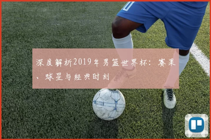 深度解析2019年男篮世界杯：赛果、球星与经典时刻