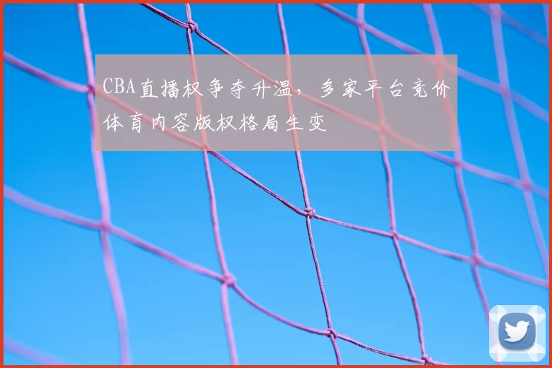 CBA直播权争夺升温，多家平台竞价体育内容版权格局生变