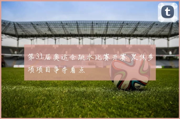 第31届奥运会跳水比赛开赛 聚焦多项项目争夺看点