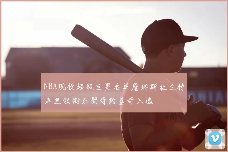 NBA现役超级巨星名单詹姆斯杜兰特库里领衔东契奇约基奇入选